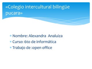 Nombre: Alexandra Analuiza
Curso: 6to de informática
Trabajo de :open office
«Colegio intercultural bilingüe
pucara»
 