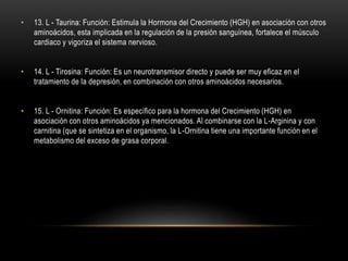 • 13. L - Taurina: Función: Estimula la Hormona del Crecimiento (HGH) en asociación con otros
aminoácidos, esta implicada en la regulación de la presión sanguínea, fortalece el músculo
cardiaco y vigoriza el sistema nervioso.
• 14. L - Tirosina: Función: Es un neurotransmisor directo y puede ser muy eficaz en el
tratamiento de la depresión, en combinación con otros aminoácidos necesarios.
• 15. L - Ornitina: Función: Es específico para la hormona del Crecimiento (HGH) en
asociación con otros aminoácidos ya mencionados. Al combinarse con la L-Arginina y con
carnitina (que se sintetiza en el organismo, la L-Ornitina tiene una importante función en el
metabolismo del exceso de grasa corporal.
 