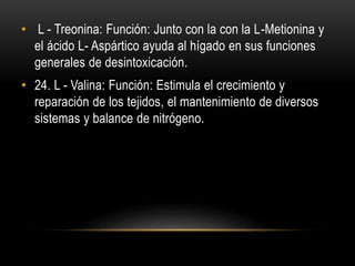 • L - Treonina: Función: Junto con la con la L-Metionina y
el ácido L- Aspártico ayuda al hígado en sus funciones
generales de desintoxicación.
• 24. L - Valina: Función: Estimula el crecimiento y
reparación de los tejidos, el mantenimiento de diversos
sistemas y balance de nitrógeno.
 