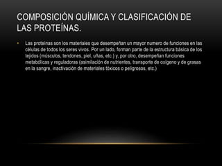 COMPOSICIÓN QUÍMICA Y CLASIFICACIÓN DE
LAS PROTEÍNAS.
• Las proteínas son los materiales que desempeñan un mayor numero de funciones en las
células de todos los seres vivos. Por un lado, forman parte de la estructura básica de los
tejidos (músculos, tendones, piel, uñas, etc.) y, por otro, desempeñan funciones
metabólicas y reguladoras (asimilación de nutrientes, transporte de oxígeno y de grasas
en la sangre, inactivación de materiales tóxicos o peligrosos, etc.)
 