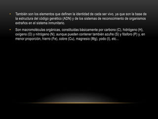 • También son los elementos que definen la identidad de cada ser vivo, ya que son la base de
la estructura del código genético (ADN) y de los sistemas de reconocimiento de organismos
extraños en el sistema inmunitario.
• Son macromoléculas orgánicas, constituidas básicamente por carbono (C), hidrógeno (H),
oxígeno (O) y nitrógeno (N); aunque pueden contener también azufre (S) y fósforo (P) y, en
menor proporción, hierro (Fe), cobre (Cu), magnesio (Mg), yodo (I), etc...
 