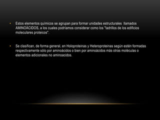 • Estos elementos químicos se agrupan para formar unidades estructurales llamados
AMINOÁCIDOS, a los cuales podríamos considerar como los "ladrillos de los edificios
moleculares proteicos".
• Se clasifican, de forma general, en Holoproteinas y Heteroproteinas según estén formadas
respectivamente sólo por aminoácidos o bien por aminoácidos más otras moléculas o
elementos adicionales no aminoacidos.
 