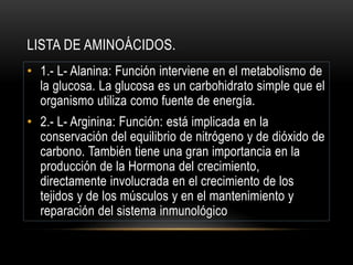 LISTA DE AMINOÁCIDOS.
• 1.- L- Alanina: Función interviene en el metabolismo de
la glucosa. La glucosa es un carbohidrato simple que el
organismo utiliza como fuente de energía.
• 2.- L- Arginina: Función: está implicada en la
conservación del equilibrio de nitrógeno y de dióxido de
carbono. También tiene una gran importancia en la
producción de la Hormona del crecimiento,
directamente involucrada en el crecimiento de los
tejidos y de los músculos y en el mantenimiento y
reparación del sistema inmunológico
 