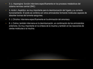 • 3.-L- Asparagina: función interviene específicamente en los procesos metabolicos del
sistema nervioso central (SNC)
• 4.-Acido L Aspártico: es muy importante para la desintoxicación del hígado y su correcto
funcionamiento. El acido se combina con otros aminoácidos formando moléculas capaces de
absorber toxinas del torrente sanguíneo.
• 5. L Citrulina: interviene específicamente en la eliminación del amoniaco.
• 6. L Cistina: también interviene en la desintoxicación, en combinación de los aminoácidos
anteriores. Es muy importante en la síntesis de la insulina y también en las reacciones de
ciertas moléculas a la insulina.
 