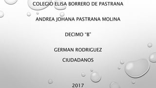 COLEGIO ELISA BORRERO DE PASTRANA
ANDREA JOHANA PASTRANA MOLINA
DECIMO “B”
GERMAN RODRIGUEZ
CIUDADANOS
2017
 