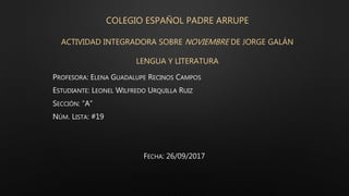 COLEGIO ESPAÑOL PADRE ARRUPE
ACTIVIDAD INTEGRADORA SOBRE NOVIEMBRE DE JORGE GALÁN
LENGUA Y LITERATURA
PROFESORA: ELENA GUADALUPE RECINOS CAMPOS
ESTUDIANTE: LEONEL WILFREDO URQUILLA RUIZ
SECCIÓN: “A”
NÚM. LISTA: #19
FECHA: 26/09/2017
 