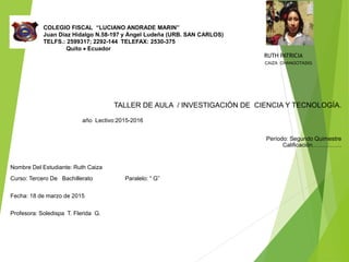 COLEGIO FISCAL “LUCIANO ANDRADE MARIN”
Juan Díaz Hidalgo N.58-197 y Ángel Ludeña (URB. SAN CARLOS)
TELFS.: 2599317; 2292-144 TELEFAX: 2530-375
Quito  Ecuador
RUTH PATRICIA
CAIZA CHANGOTASIG
TALLER DE AULA / INVESTIGACIÓN DE CIENCIA Y TECNOLOGÍA.
año Lectivo:2015-2016
Período: Segundo Quimestre
Calificación……………
Nombre Del Estudiante: Ruth Caiza
Curso: Tercero De Bachillerato Paralelo: “ G”
Fecha: 18 de marzo de 2015
Profesora: Soledispa T. Flerida G.
 