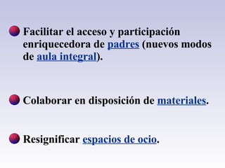 Facilitar el acceso y participación enriquecedora de  padres  (nuevos modos de  aula integral ). Colaborar en disposición de  materiales . Resignificar  espacios de ocio . 