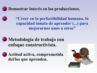 Demostrar interés en las producciones. “ Creer en la perfectibilidad humana, la capacidad innata de aprender (...) para mejorarnos unos a otros” Metodología de trabajo con enfoque constructivista. Actitud activa, comprometida del/los que aprenden.                     