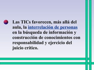 Las TICs favorecen, más allá del aula, la  interrelación de personas  en la búsqueda de información y construcción de conocimientos con responsabilidad y ejercicio del juicio crítico. 