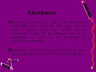 Enseñanza Docentes: asisten a cursos de formación específica para usar las TIC para intentar que el profesorado esté al día de las novedades. Uno de los últimos que se ha impartido ha sido el de Creación de cuadernos virtuales. Alumnos: una hora semanal acuden a clase de informática desde P-3 hasta Bachillerato. 