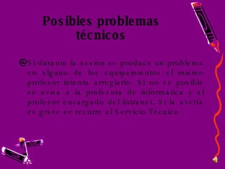 Posibles problemas técnicos Si durante la sesión se produce un problema en alguno de los equipamientos el mismo profesor intenta arreglarlo. Si no es posible se avisa a la profesora de informática y al profesor encargado del Intranet. Si la avería es grave se recurre al Servicio Técnico. 