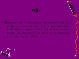 Wifi Además de la conexión a internet a través de módem la escuela cuenta con una conexión inalámbrica propia a la cual tienen acceso todos los docentes, el ciclo de educación secundaria y bachillerato. 