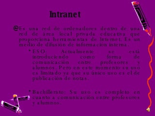 Intranet Es una red de ordenadores dentro de una red de área local privada educativa que proporciona herramientas de Internet. Es un medio de difusión de información interna. ESO: Actualmente se está introduciendo como forma de comunicación entre profesores y alumnos. Pero en este momento su uso es limitado ya que su único uso es el de publicación de notas. Bachillerato: Su uso es completo en cuanto a comunicación entre profesores y alumnos. 