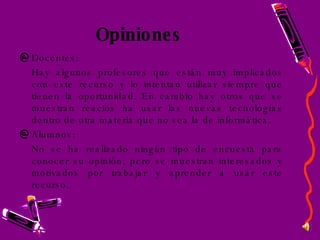 Opiniones Docentes: Hay algunos profesores que están muy implicados con este recurso y lo intentan utilizar siempre que tienen la oportunidad. En cambio hay otros que se muestran reacios ha usar las nuevas tecnologías dentro de otra materia que no sea la de informática. Alumnos: No se ha realizado ningún tipo de encuesta para conocer su opinión, pero se muestran interesados y motivados por trabajar y aprender a usar este recurso. 