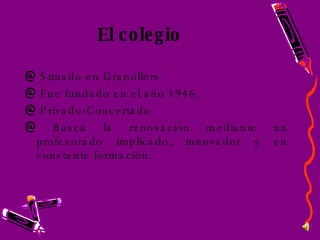 El colegio Situado en Granollers. Fue fundado en el año 1946. Privado-Concertado Busca la renovación mediante un profesorado implicado, innovador y en constante formación.  