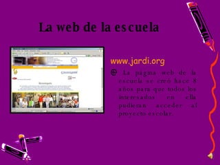 La web de la escuela www.jardi.org La página web de la escuela se creó hace 8 años para que todos los interesados en ella pudieran acceder al proyecto escolar. 