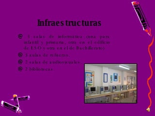 Infraestructuras  3 salas de informática (una para infantil y primaria, otra en el edificio de ESO y otra en el de Bachillerato) 3 aulas de refuerzo. 2 salas de audiovisuales. 2 bibliotecas. 
