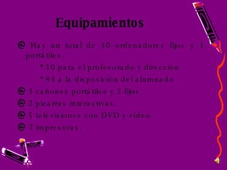 Equipamientos Hay un total de 50 ordenadores fijos y 3 portátiles. 10 para el profesorado y dirección 43 a la disposición del alumnado 3 cañones portátiles y 2 fijos. 2 pizarras interactivas. 5 televisiones con DVD y vídeo. 7 impresoras. 