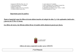- 2 paquete de 500 folios 80 gr. din. A-4. 1- caja de alpino de 12 unidades.
- 2 cajas de plastidecor de 12 unidades. 1- caja de rotuladores de 12 unidades de punta fina.
- 5 pegamentos de barra. 1- bloc grande (tamaño folio) de 2 rayas.
- 10 lápices staedler noris nº 2 y 10 gomas. 3- subcarpetas de cartulina (1 roja, 1 azul y 1 verde).
- 10 fundas de plástico para folios. 2- libretas pequeñas de 2 rayas.
Importante para los padres:
Tanto el material como los libros de texto deben traerlos al colegio los días 3 y 4 de septiembre (miércoles
y jueves) de 9’30 a 11 horas.
Los libros de texto y las libretas deben llevar el nombre del/a alumno/a puesto por fuera.
Libros de texto y material escolar curso 2.014/15.
3º de Primaria
 