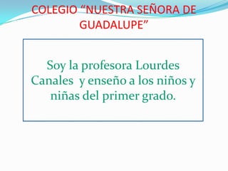 COLEGIO “NUESTRA SEÑORA DE GUADALUPE” Soy la profesora Lourdes Canales  y enseño a los niños y niñas del primer grado. 