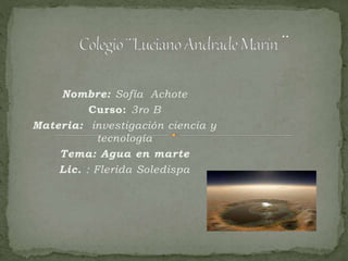 Nombre: Sofía Achote
Curso: 3ro B
Materia: investigación ciencia y
tecnología
Tema: Agua en marte
Lic. : Flerida Soledispa
 
