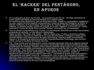 El ‘hacker’ del pentágono,  en apuros   Un ex peluquero escocés, de 41 años,   es acusado hoy por EE.UU..  de haber perpetrado el mayor asalto informático de todos los tiempos a un sistema militar.    Su nombre es Gary MacKinnon, pero se hacía llamar Solo.  Desde su  computadora, instalada en su casa, ingresó de forma ilegal ah computadoras y bases de datos del Pentágono, la NASA, el Ejército, la Marina y la Fuerza Aérea. Está acusado de ‘hackear’ 100 sitios gubernamentales y militares. La semana pasada, solicitó ser juzgado en su país, Inglaterra, y no en EE.UU., donde enfrentaría 70 años de cárcel.Como muchos ‘hackers’, el escocés fue un autodidacta.  Tuvo su primera computadora a los 14 años y un año después desarrolló por sí solo sus primeros programas de cómputo. La informática lo obsesionaba.  Según el diario The Times, este ‘hacker’   dejó el colegio a los  17 años y comenzó a trabajar como peluquero. Después se matriculó en un curso de informática y consiguió un título que le permitió trabajar como administrador de redes informáticas. Gracias a estos conocimientos, ingresó a  la compañía de telecomunicaciones Corporate Business Technology, pero renunció pronto, porque le resultaba demasiado aburrido.  The  Times señala qué fue descubierto cuando intentaba descargar fotos de la Agencia Espacial norteamericana, que él consideraban que fueron manipuladas para ocultar la existencia de vida extraterrestre.Sin embargo, Estados Unidos decidió presentar cargos contra él. La administración Bush estimó que los daños provocados por la intromisión en más de USD  un millón.Para el fiscal Paúl McNulty,   Gary McKinnon es responsable del mayor caso de ‘hackeo’ militar de la historia y por ello, lo llaman el ‘hacker’ del Pentágono.  Para ingresar a los sistemas,  empleó un mecanismo denominado puerta trasera (‘back door’)   que facilita el acceso a las computadoras.   “Hay personas qué saben mucho de   programación y con un poco de investigación pueden descubrir estas puertas para ingresar a un sistema y extraer información”. Pero este escocés no solo aplicó sus conocimientos, también usó un programa gratuito disponible en Internet para   tomar el control a distancia de una o más computadoras.    