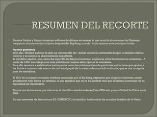 Estados Unidos y Europa invierten millones de dólares en recrear lo que ocurrió al comienzo del Universo temprano, el momento inicial justo después del Big Bang, cuando  había apenas unas pocas partículas.  Nuevos proyectos Este año,  Wilczek publicó el libro ‘La levedad del ser’, donde discute la afirmación de que la división entre la materia y la energía es absolutamente superficial. El científico explica  que, antes del siglo XX, los físicos intentaban explicarse cómo funcionaba la naturaleza.  A partir de 1950, sus colegas son más ambiciosos: buscan saber qué es la naturaleza. Para ello recurren a sofisticados instrumentos como los colisionadores de partículas, estructuras que ayudan a los físicos a conocer más acerca de cuál es el papel de la materia denominada ordinaria, que es una incógnita para los científicos.  El 20% de la materia ordinaria (visible) producida por el Big Bang, explosión que originó el universo, existe actualmente bajo forma de estrellas, lo que significa que no se ha agotado más que un ínfimo porcentaje de su capacidad de crecimiento.  Esta es una de las áreas que más atrae al científico estadounidense Franz Wilczek, premio Nobel de Física en el 2004.  En una entrevista vía Internet con EL COMERCIO, el científico habló sobre los actuales desafíos de la Física. 