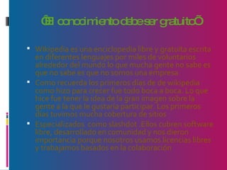 ‘ El conocimiento debe ser gratuito’ Wikipedia es una enciclopedia libre y gratuita escrita en diferentes lenguajes por miles de voluntarios alrededor del mundo lo que mucha gente no sabe es que no sabe es que no somos una empresa  Como recuerda los primeros días de de wikipedia como hizo para crecer fue todo boca a boca. Lo que hice fue tener la idea de la gran imagen sobre la gente a la que le gustaría participar. Los primeros días tuvimos mucha cobertura de sitios Especializados  como slashdot .Ellos cubren software libre, desarrollado en comunidad y nos dieron importancia porque nosotros usamos licencias libres y trabajamos basados en la colaboración 