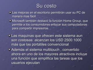 Su costo Las mejoras en el escritorio permitirán usar su PC de manera mas fácil Microsoft también destacó la función Home Group, que permite a los consumidores enlazar sus computadoras para compartir impresoras. Las maquinas que ofrecen este sistema aun son costosas: alcanzan los USD 2500.1000 más que las portátiles convencional  Además el sistema multitouch , convertido ahora en uno de los mayores atractivos incluye una función que simplifica las tareas que los usuarios ejecutan  