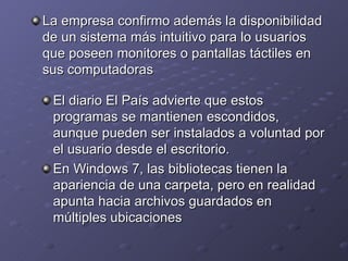 La empresa confirmo además la disponibilidad de un sistema más intuitivo para lo usuarios que poseen monitores o pantallas táctiles en sus computadoras El diario El País advierte que estos programas se mantienen escondidos, aunque pueden ser instalados a voluntad por el usuario desde el escritorio. En Windows 7, las bibliotecas tienen la apariencia de una carpeta, pero en realidad apunta hacia archivos guardados en múltiples ubicaciones 