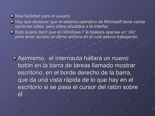 Mas facilidad para el usuario Hay que destacar que el sistema operativo de Microsoft tiene varias opciones útiles, pero útiles añadidos a la interfaz Esto quiere decir que en Windows 7 le bastara apenas un “clic” para tener acceso al ultimo archivo en el cual estuvo trabajando  Asimismo,  el internauta hallará un nuevo botón en la barra de tareas llamado mostrar escritorio, en el borde derecho de la barra, que da una vista rápida de lo que hay en el escritorio si se pasa el cursor del ratón sobre él 