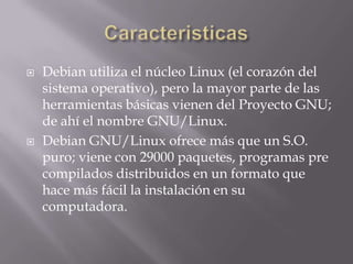 CaracteristicasDebian utiliza el núcleo Linux (el corazón del sistema operativo), pero la mayor parte de las herramientas básicas vienen del Proyecto GNU; de ahí el nombre GNU/Linux.Debian GNU/Linux ofrece más que un S.O. puro; viene con 29000 paquetes, programas pre compilados distribuidos en un formato que hace más fácil la instalación en su computadora.