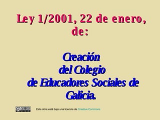 Ley 1/2001, 22 de enero, de:   Creación  del Colegio  de Educadores Sociales de Galicia.   Esta obra está bajo una licencia de  Creative   Commons 
