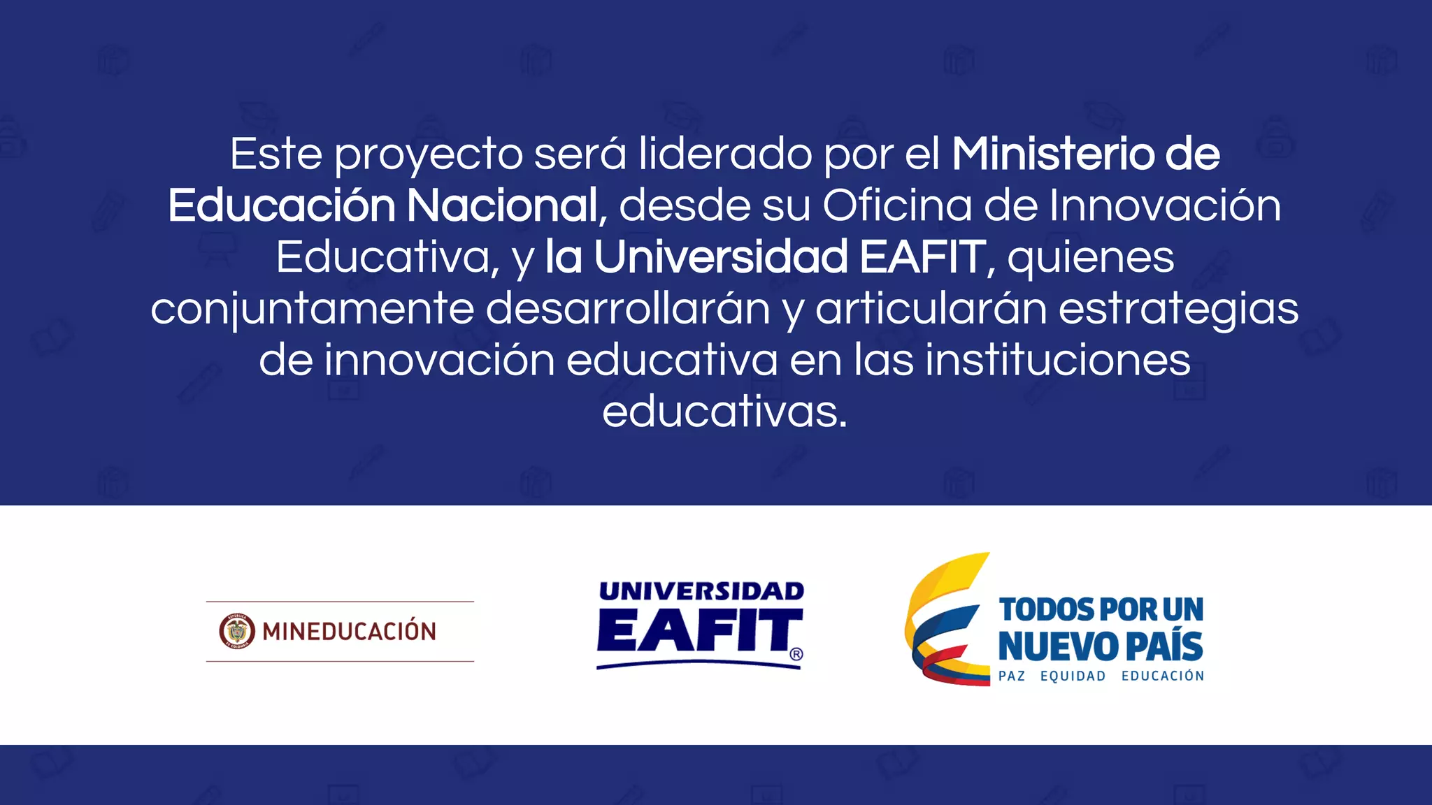 Este proyecto será liderado por el Ministerio de
Educación Nacional, desde su Oficina de Innovación
Educativa, y la Universidad EAFIT, quienes
conjuntamente desarrollarán y articularán estrategias
de innovación educativa en las instituciones
educativas.
 