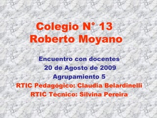 Colegio N° 13  Roberto Moyano Encuentro con docentes 20 de Agosto de 2009 Agrupamiento 5 RTIC Pedagógico: Claudia Belardinelli RTIC Técnico: Silvina Pereira 