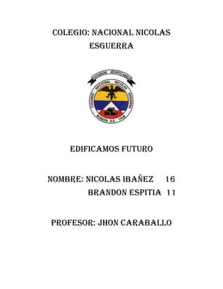 COLEGIO: NACIONAL NICOLAS
        ESGUERRA




    EDIFICAMOS FUTURO


NOMBRE: NICOLAS IBAÑEZ   16
        BRANDON ESPITIA 11


PROFESOR: JHON CARABALLO
 