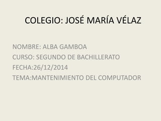 COLEGIO: JOSÉ MARÍA VÉLAZ
NOMBRE: ALBA GAMBOA
CURSO: SEGUNDO DE BACHILLERATO
FECHA:26/12/2014
TEMA:MANTENIMIENTO DEL COMPUTADOR
 