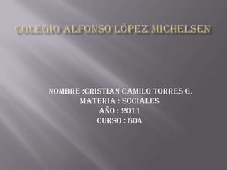 Colegio Alfonso López michelsen  nombre :Cristian Camilo torres g. Materia : sociales  Año : 2011 curso : 804  