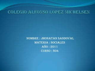 Colegio Alfonso López michelsen  nombre : jhonatan Sandoval  Materia : sociales  Año : 2011 curso : 804  