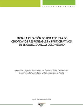HACIA LA CREACIÓN DE UNA ESCUELA DE
CIUDADANOS RESPONSABLES Y PARTICIPATIVOS
     EN EL COLEGIO ANGLO COLOMBIANO




  Memorias y Agenda Propositiva del Ejercicio Taller Deliberativo:
     Construyendo Ciudadanía y Democracia en el Anglo




                      Bogotá, 13 de febrero de 2006
 