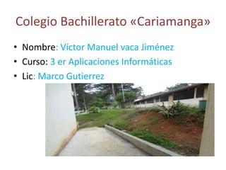 Colegio Bachillerato «Cariamanga»
• Nombre: Víctor Manuel vaca Jiménez
• Curso: 3 er Aplicaciones Informáticas
• Lic: Marco Gutierrez
 