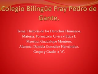 Tema: Historia de los Derechos Humanos.
Materia: Formación Civica y Etica I.
Maestra: Guadalupe Montero.
Alumna: Daniela González Hernández.
Grupo y Grado. 2 “A”.
 