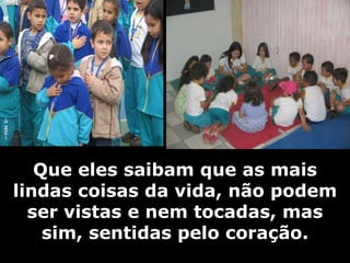   Que eles saibam que as mais lindas coisas da vida, não podem ser vistas e nem tocadas, mas sim, sentidas pelo coração. 