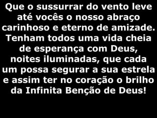 Que o sussurrar do vento leve até vocês o nosso abraço carinhoso e eterno de amizade. Tenham todos uma vida cheia de esperança com Deus, noites iluminadas, que cada um possa segurar a sua estrela e assim ter no coração o brilho da Infinita Benção de Deus! 