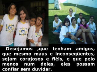      Desejamos ,que tenham amigos, que mesmo maus e inconseqüentes, sejam corajosos e fiéis, e que pelo menos num deles, eles possam confiar sem duvidar. 