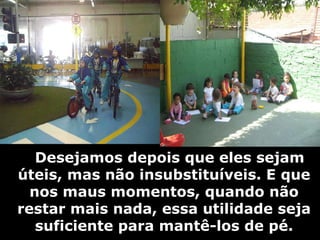     Desejamos depois que eles sejam úteis, mas não insubstituíveis. E que nos maus momentos, quando não restar mais nada, essa utilidade seja suficiente para mantê-los de pé. 