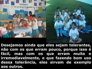Desejamos ainda que eles sejam tolerantes, não com os que erram pouco, porque isso é fácil, mas com os que erram muito e irremediavelmente, e que fazendo bom uso dessa tolerância, eles sirvam de exemplo aos outros. 