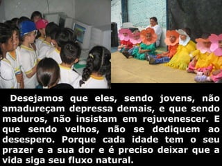      Desejamos que eles, sendo jovens, não amadureçam depressa demais, e que sendo maduros, não insistam em rejuvenescer. E que sendo velhos, não se dediquem ao desespero. Porque cada idade tem o seu prazer e a sua dor e é preciso deixar que a vida siga seu fluxo natural. 