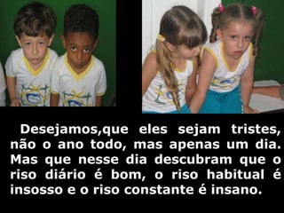     Desejamos,que eles sejam tristes, não o ano todo, mas apenas um dia. Mas que nesse dia descubram que o riso diário é bom, o riso habitual é insosso e o riso constante é insano. 